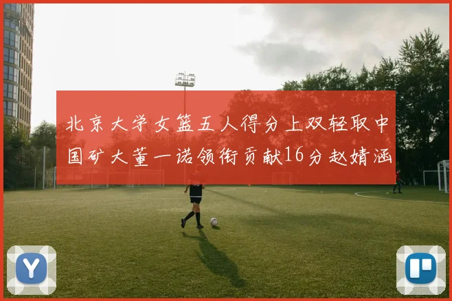 北京大学女篮五人得分上双轻取中国矿大董一诺领衔贡献16分赵婧涵接近双双