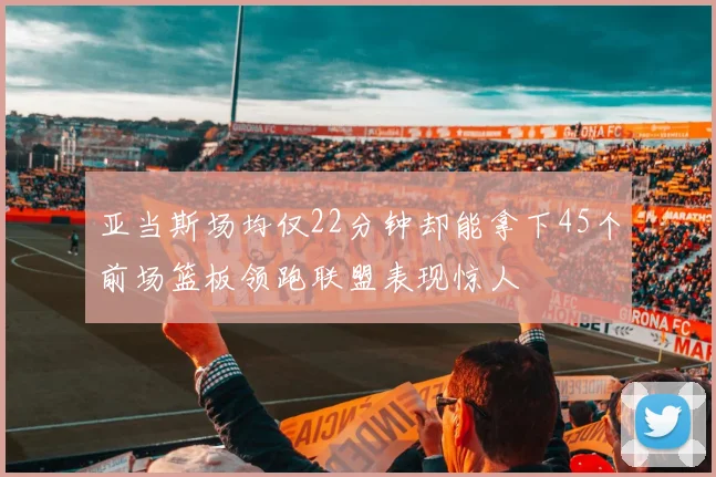 亚当斯场均仅22分钟却能拿下45个前场篮板领跑联盟表现惊人