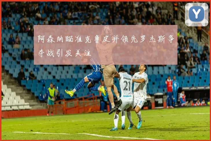 阿森纳瞄准克鲁皮并领先罗杰斯争夺战引发关注