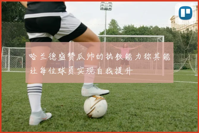 哈兰德盛赞瓜帅的执教能力称其能让每位球员实现自我提升