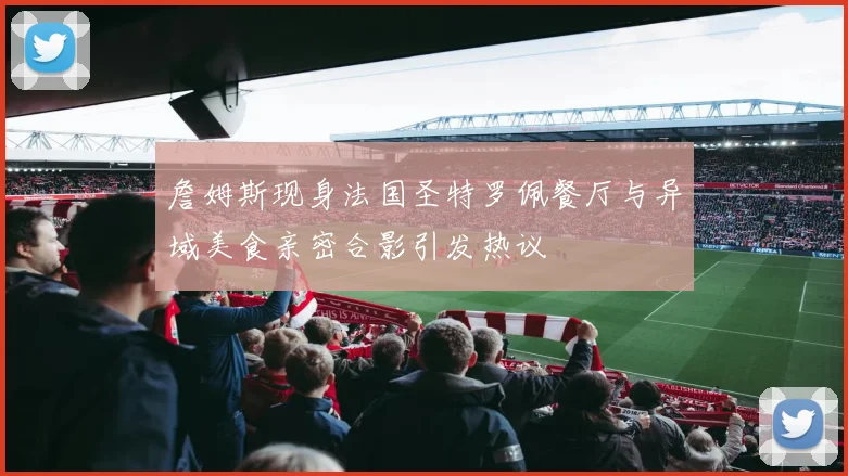 詹姆斯现身法国圣特罗佩餐厅与异域美食亲密合影引发热议
