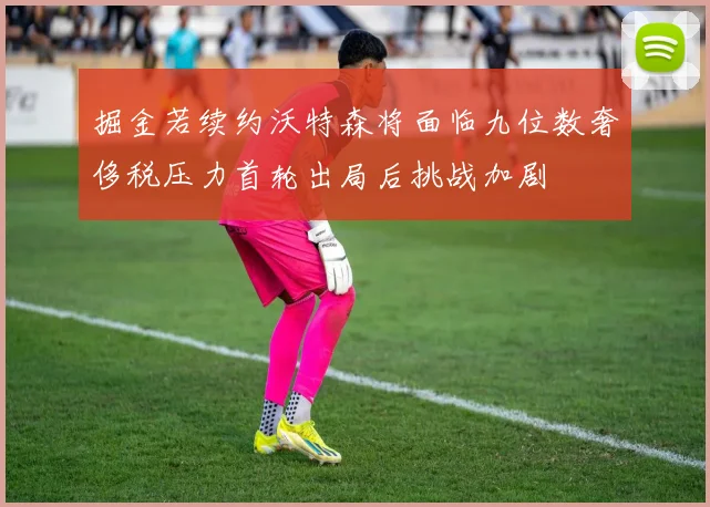 掘金若续约沃特森将面临九位数奢侈税压力首轮出局后挑战加剧