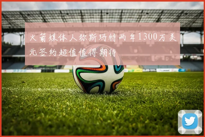 火箭媒体人称斯玛特两年1300万美元签约超值值得期待