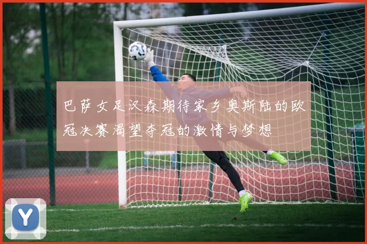 巴萨女足汉森期待家乡奥斯陆的欧冠决赛渴望夺冠的激情与梦想