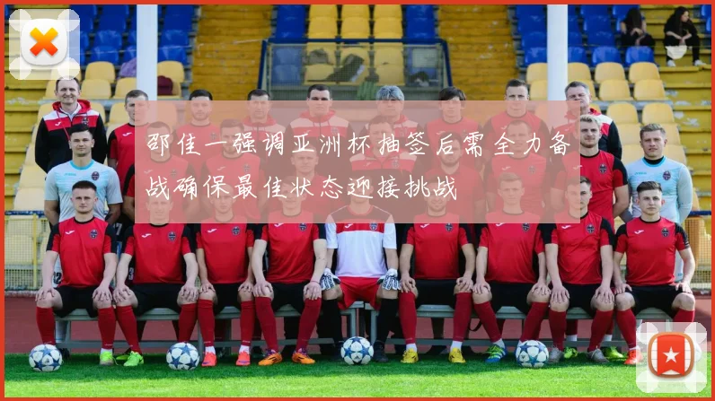 邵佳一强调亚洲杯抽签后需全力备战确保最佳状态迎接挑战