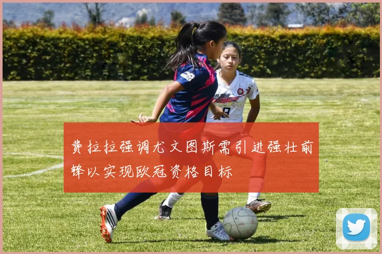 费拉拉强调尤文图斯需引进强壮前锋以实现欧冠资格目标