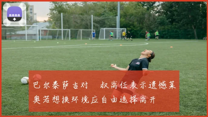 巴尔泰萨吉对囧叔离任表示遗憾莱奥若想换环境应自由选择离开