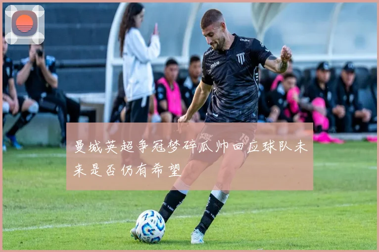 曼城英超争冠梦碎瓜帅回应球队未来是否仍有希望