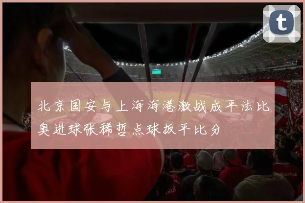 北京国安与上海海港激战成平法比奥进球张稀哲点球扳平比分
