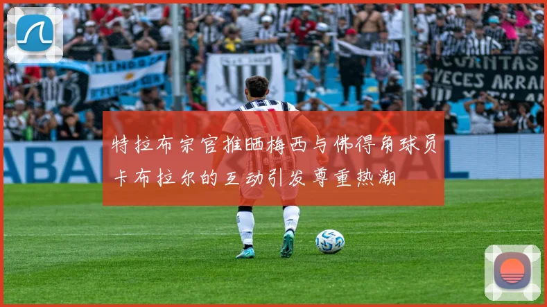 特拉布宗官推晒梅西与佛得角球员卡布拉尔的互动引发尊重热潮