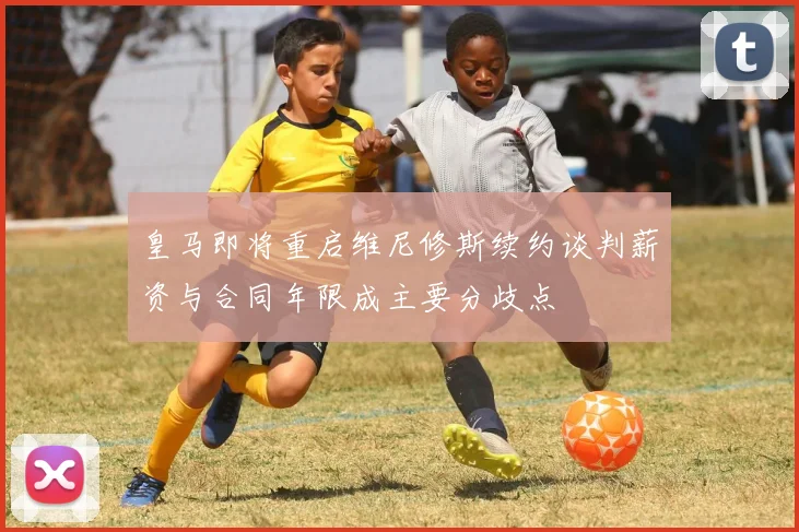 皇马即将重启维尼修斯续约谈判薪资与合同年限成主要分歧点